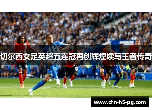 切尔西女足英超五连冠再创辉煌续写王者传奇 切尔西女足英超五连冠再创辉煌续写王者传奇